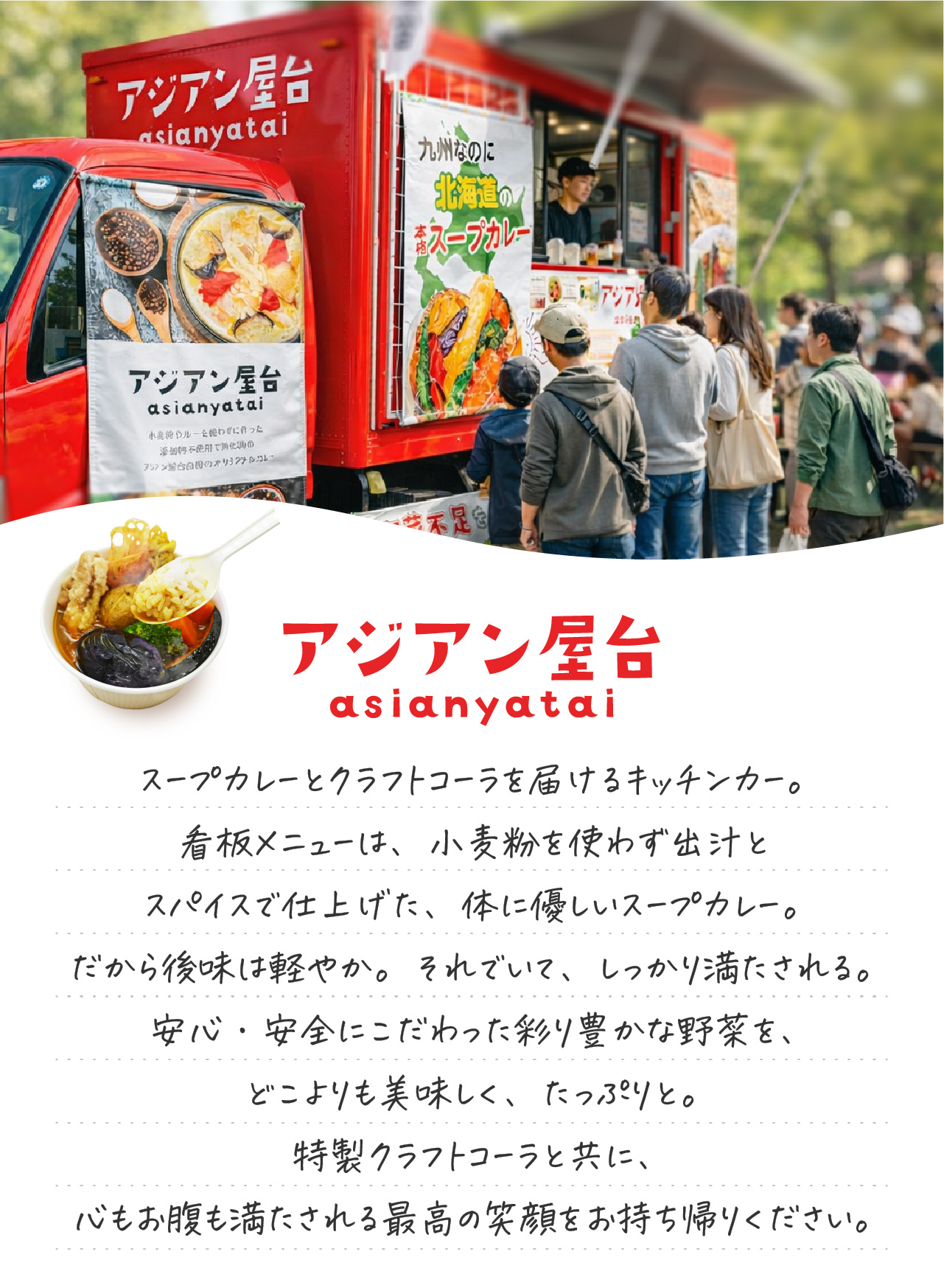 アジアン屋台
スープカレーとクラフトコーラを届けるキッチンカー。
看板メニューは、小麦粉を使わず出汁とスパイスで仕上げた、体に優しいスープカレー。
だから後味は軽やか。それでいて、しっかり満たされる。
安心・安全にこだわった彩り豊かな野菜を、どこよりも美味しく、たっぷりと。
特製クラフトコーラと共に、
心もお腹も満たされる最高の笑顔をお持ち帰りください。